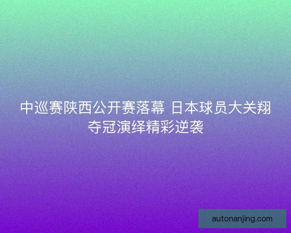 中巡赛陕西公开赛落幕 日本球员大关翔夺冠演绎精彩逆袭 中巡赛陕西公开赛落幕 日本球员大关翔夺冠演绎精彩逆袭