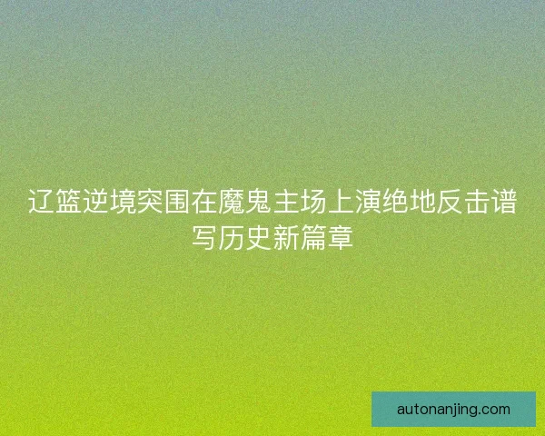 辽篮逆境突围在魔鬼主场上演绝地反击谱写历史新篇章