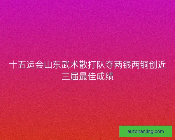 十五运会山东武术散打队夺两银两铜创近三届最佳成绩 十五运会山东武术散打队夺两银两铜创近三届最佳成绩