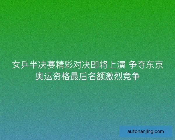 女乒半决赛精彩对决即将上演 争夺东京奥运资格最后名额激烈竞争