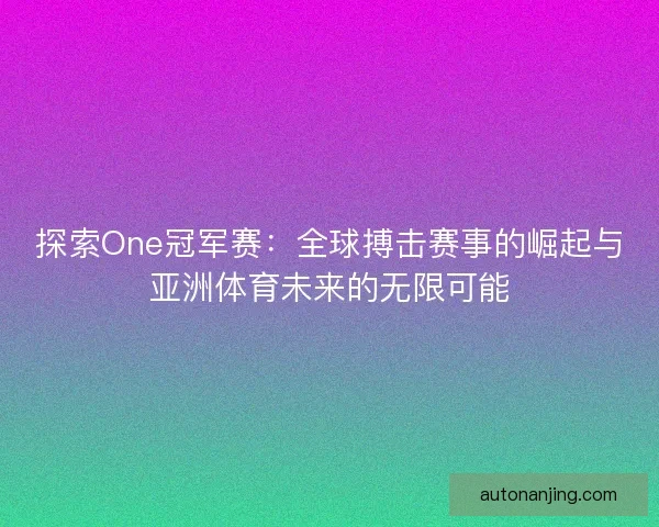 探索One冠军赛：全球搏击赛事的崛起与亚洲体育未来的无限可能