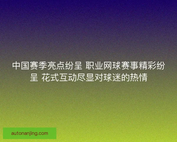 中国赛季亮点纷呈 职业网球赛事精彩纷呈 花式互动尽显对球迷的热情