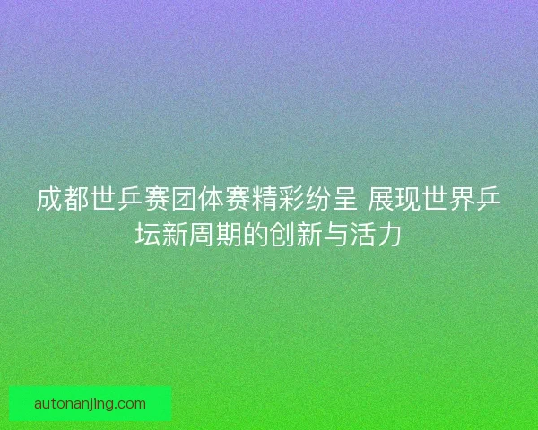 成都世乒赛团体赛精彩纷呈 展现世界乒坛新周期的创新与活力