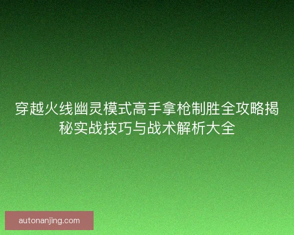 穿越火线幽灵模式高手拿枪制胜全攻略揭秘实战技巧与战术解析大全 穿越火线幽灵模式高手拿枪制胜全攻略揭秘实战技巧与战术解析大全
